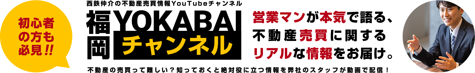 初心者の方も必見!!西鉄仲介の不動産売買情報YouTubeチャンネル「福岡よかばいチャンネル」。営業マンが本気で語る、不動産売買に関するリアルな情報をお届け。不動産の売買って難しい?知っておくと絶対役に立つ情報を弊社のスタッフが動画で配信!