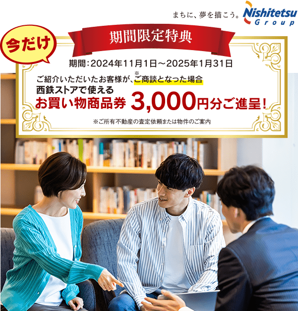 今だけ！期間限定特典。期間：2024年11月1日〜2025年1月31日。西鉄ストアで使えるお買い物商品券3,000円分ご進呈！※ご所有不動産の査定依頼または物件のご案内。