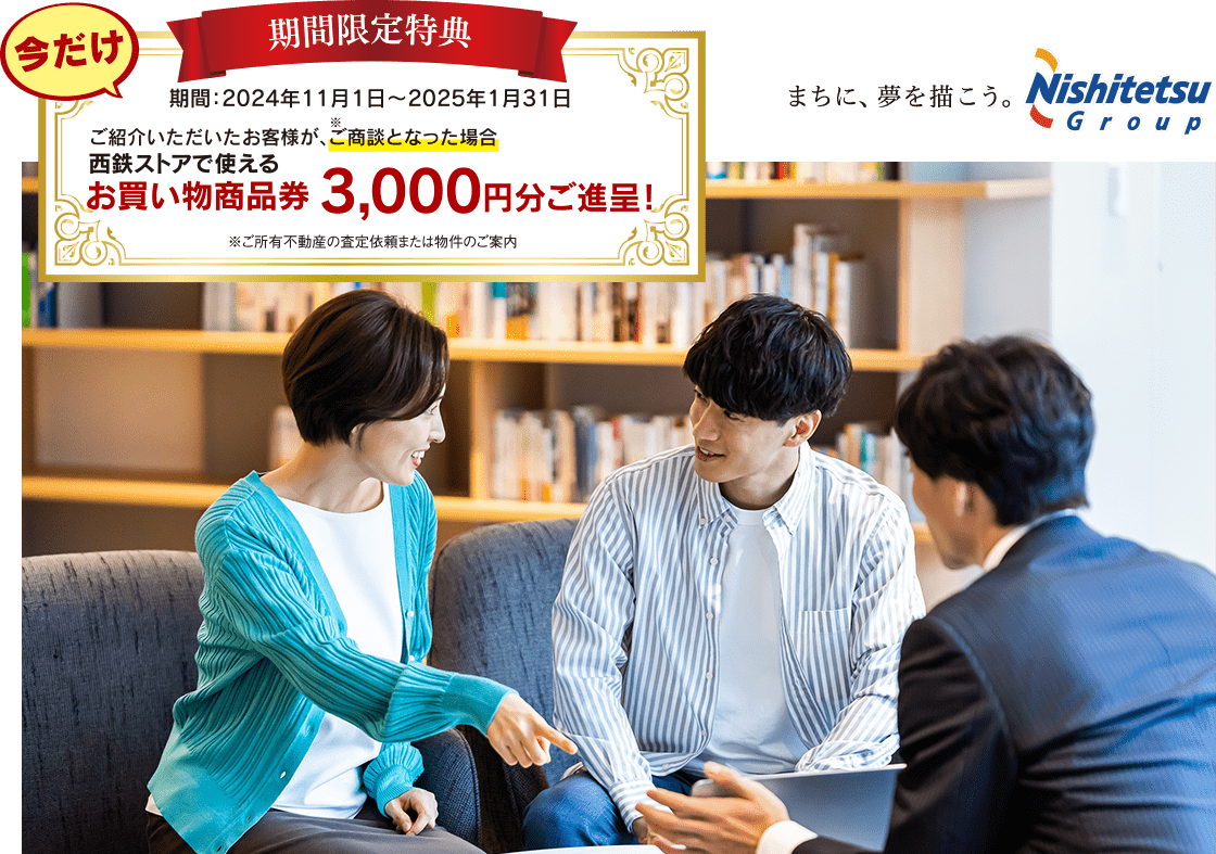 今だけ！期間限定特典。期間：2024年11月1日〜2025年1月31日。西鉄ストアで使えるお買い物商品券3,000円分ご進呈！※ご所有不動産の査定依頼または物件のご案内。