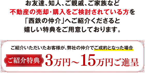 お友達、知人、ご親戚、ご家族など不動産の売却・購入をご検討されている方を「西鉄の仲介」へご紹介くださると嬉しい特典をご用意しております。