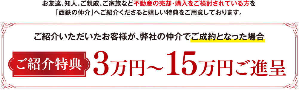 お友達、知人、ご親戚、ご家族など不動産の売却・購入をご検討されている方を「西鉄の仲介」へご紹介くださると嬉しい特典をご用意しております。